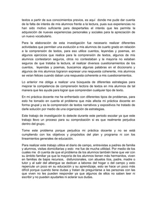 textos a partir de sus conocimientos previos, es aquí donde me pude dar cuenta
de la falta de interés de mis alumnos frente a la lectura, pues sus experiencias no
han sido motivo suficiente para despertarles el interés que les permita la
adquisición de nuevas experiencias personales y sociales para la apreciación de
un nuevo vocabulario.

Para la elaboración de esta investigación fue necesario realizar diferentes
actividades que permitan una evolución a mis alumnos de cuarto grado en relación
a la comprensión de textos, para eso utilice cuentos, leyendas y poemas, en
algunos ejercicios que realice para la comprensión de textos, algunos de mis
alumnos contestaron seguros, otros no contestaban y la mayoría no estaban
seguros de que trataba la lectura, al realizar diversos cuestionamientos de los
cuentos, leyendas y poemas, buscamos algunas palabras en el diccionario y
algunos de mis alumnos lograron expresar una respuesta coherente, mis alumnos
se veían felices cuando daban una respuesta coherente a mis cuestionamientos.

Lo anterior me obliga a realizar una búsqueda de diferentes estrategias para
mejorar la competencia de comprensión lectora de textos en mis alumnos de tal
manera que les ayude para lograr que comprendan cualquier tipo de texto.

En mi práctica docente me he enfrentado con diferentes tipos de problemas, para
esto he tomado en cuenta el problema que más afecta mi práctica docente en
forma grupal y es la comprensión de textos narrativos y expositivos he tratado de
darle solución por medio de una organización de estrategias.

Este trabajo de investigación lo detecte durante este periodo escolar ya que este
trabajo llevo un proceso para su comprobación si es que realmente perjudica
dentro del grupo.

Tome este problema porque perjudica mi práctica docente y no se está
cumpliendo con los objetivos y propósitos del plan y programa ni con los
lineamientos generales de educación.

Para realizar este trabajo utilice el diario de campo, entrevistas a padres de familia
y alumnos, visitas domiciliarias y esto me fue de mucha utilidad. Por medio de los
cuales me di cuenta de que el problema de los alumnos también tiene que ver con
su ámbito familiar ya que la mayoría de los alumnos tienen más hermanitos, viven
en familias de bajos recursos, disfuncionales, con abuelos tíos, padre, madre o
tutor y al salir del albergue se dedican a labores del hogar o del campo y esto
repercute un poco en su educación y su aprendizaje, esto se hace un poco más
difícil porque cuando tiene dudas y tratan de preguntarse a las personas con las
que viven no les pueden responder ya que algunos de ellos no saben leer ni
escribir y no pueden ayudarles ni aclarar sus dudas.
 