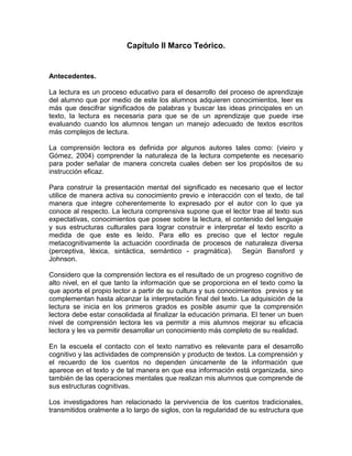 Capítulo II Marco Teórico.


Antecedentes.

La lectura es un proceso educativo para el desarrollo del proceso de aprendizaje
del alumno que por medio de este los alumnos adquieren conocimientos, leer es
más que descifrar significados de palabras y buscar las ideas principales en un
texto, la lectura es necesaria para que se de un aprendizaje que puede irse
evaluando cuando los alumnos tengan un manejo adecuado de textos escritos
más complejos de lectura.

La comprensión lectora es definida por algunos autores tales como: (vieiro y
Gómez, 2004) comprender la naturaleza de la lectura competente es necesario
para poder señalar de manera concreta cuales deben ser los propósitos de su
instrucción eficaz.

Para construir la presentación mental del significado es necesario que el lector
utilice de manera activa su conocimiento previo e interacción con el texto, de tal
manera que integre coherentemente lo expresado por el autor con lo que ya
conoce al respecto. La lectura comprensiva supone que el lector trae al texto sus
expectativas, conocimientos que posee sobre la lectura, el contenido del lenguaje
y sus estructuras culturales para lograr construir e interpretar el texto escrito a
medida de que este es leído. Para ello es preciso que el lector regule
metacognitivamente la actuación coordinada de procesos de naturaleza diversa
(perceptiva, léxica, sintáctica, semántico - pragmática). Según Bansford y
Johnson.

Considero que la comprensión lectora es el resultado de un progreso cognitivo de
alto nivel, en el que tanto la información que se proporciona en el texto como la
que aporta el propio lector a partir de su cultura y sus conocimientos previos y se
complementan hasta alcanzar la interpretación final del texto. La adquisición de la
lectura se inicia en los primeros grados es posible asumir que la comprensión
lectora debe estar consolidada al finalizar la educación primaria. El tener un buen
nivel de comprensión lectora les va permitir a mis alumnos mejorar su eficacia
lectora y les va permitir desarrollar un conocimiento más completo de su realidad.

En la escuela el contacto con el texto narrativo es relevante para el desarrollo
cognitivo y las actividades de comprensión y producto de textos. La comprensión y
el recuerdo de los cuentos no dependen únicamente de la información que
aparece en el texto y de tal manera en que esa información está organizada, sino
también de las operaciones mentales que realizan mis alumnos que comprende de
sus estructuras cognitivas.

Los investigadores han relacionado la pervivencia de los cuentos tradicionales,
transmitidos oralmente a lo largo de siglos, con la regularidad de su estructura que
 