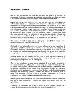 Definición de términos.


Son muchos autores que han explicado que es y que supone la utilización de
estrategias. El término “estrategia” procede del ámbito militar, en el que los pasos
o peldaños que forman una estrategia son llamados técnicas o tácticas.

A partir de esta primera distinción entre una técnica y una estrategia podemos
notar que las técnicas se consideran como la sucesión ordenada de acciones con
el propósito de corregir un resultado predeterminado, son utilizadas de una forma
más o menos mecánica, sin que sea necesario para su aplicación que exista un
propósito de aprendizaje por parte de quien las utiliza, las estrategias en cambio.
Son siempre consientes e internacionales dirigidas a un objetivo relacionado con
el aprendizaje. Esto supone que las técnicas pueden considerarse como
elementos subordinados a la utilización de estrategias, también los métodos son
procedimientos susceptibles de formar parte de una estrategia. Es decir, la
estrategia se considera como una guía de acciones que hay que seguir.

Otro término muy relacionado con as estrategias es la habilidad, siendo preciso
clarificar la distinción entre ambos términos.

Habilidad es una actividad mental que puede aplicarse a tareas especificas de
aprendizaje. Predecir, resumir y hacer mapas conceptuales son ejemplos de
habilidades. Mientras que las estrategias son procedimientos específicos o formas
de ejecutar una habilidad determinada; por ejemplo, usar un conjunto especifico
de reglas para resumir un procedimiento de predicción peculiar.

Shemck afirma que las habilidades son capaces que pueden expresarse en
conductas en cualquier momento porque han sido desarrolladas a través de la
práctica (lo cual requiere el uso de estrategias).

Mientras las estrategias se usan como resultado de una acción consciente ó
inconscientemente. Las estrategias de aprendizaje son procedimientos (conjuntos
de pasos, operaciones o habilidades) que el alumno adquiere y emplea en forma
consciente, controlada e intencional como instrumento flexible para aprender
significativamente y solucionar problemas. Los objetivos particulares de cualquier
estrategia de aprendizaje puede consistir en afectar la forma en que se
selecciona, adquiere, organiza e integra el nuevo conocimiento o incluso la
modificación del estado afectivo o motivacional del aprendiz.

Meta cognitivo: es un proceso o una habilidad que tenemos nosotros para ir mas
allá de lo que conocemos y recuperarlo como información para fijar un
aprendizaje.

Estrategia: La capacidad que nosotros tenemos para formular plantearnos y
evaluar decisiones que nos permitan llevar a cabo ciertos objetivos.
 