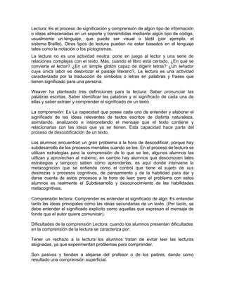 Lectura: Es el proceso de significación y comprensión de algún tipo de información
o ideas almacenadas en un soporte y transmitidas mediante algún tipo de código,
usualmente un lenguaje, que puede ser visual o táctil (por ejemplo, el
sistema Braille). Otros tipos de lectura pueden no estar basados en el lenguaje
tales como la notación o los pictogramas.
La lectura no es una actividad neutra: pone en juego al lector y una serie de
relaciones complejas con el texto. Más, cuando el libro está cerrado, ¿En qué se
convierte el lector? ¿En un simple glotón capaz de digerir letras? ¿Un leñador
cuya única labor es desbrozar el paisaje literario?, La lectura es una actividad
caracterizada por la traducción de símbolos o letras en palabras y frases que
tienen significado para una persona.

Weaver ha planteado tres definiciones para la lectura: Saber pronunciar las
palabras escritas, Saber identificar las palabras y el significado de cada una de
ellas y saber extraer y comprender el significado de un texto.

La comprensión: Es La capacidad que posee cada uno de entender y elaborar el
significado de las ideas relevantes de textos escritos de distinta naturaleza,
asimilando, analizando e interpretando el mensaje que el texto contiene y
relacionarlas con las ideas que ya se tienen. Esta capacidad hace parte del
proceso de descodificación de un texto.

Los alumnos encuentran un gran problema a la hora de descodificar, porque hay
subdesarrollo de los procesos mentales cuando se lee. En el proceso de lectura se
utilizan estrategias para la comprensión de lo que se lee, algunos alumnos las
utilizan y aprovechan al máximo, en cambio hay alumnos que desconocen tales
estrategias y tampoco saben cómo aprenderlas, es aquí donde interviene la
metacognicion que se entiende como el control que tiene el sujeto de sus
destrezas o procesos cognitivos, de pensamiento y de la habilidad para dar y
darse cuenta de estos procesos a la hora de leer; pero el problema con estos
alumnos es realmente el Subdesarrollo y desconocimiento de las habilidades
metacognitivas.

Comprensión lectora: Comprender es entender el significado de algo. Es entender
tanto las ideas principales como las ideas secundarias de un texto. (Por tanto, se
debe entender el significado explícito como aquellas que expresan el mensaje de
fondo que el autor quiere comunicar).

Dificultades de la comprensión Lectora: cuando los alumnos presentan dificultades
en la comprensión de la lectura se caracteriza por:

Tener un rechazo a la lectura: los alumnos tratan de evitar leer las lecturas
asignadas, ya que experimentan problemas para comprender.

Son pasivos y tienden a alejarse del profesor o de los padres, dando como
resultado una comprensión superficial.
 