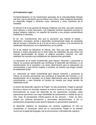 a) Fundamento Legal.

Fundamentándome en los lineamientos generales de la interculturalidad bilingüe
nos dice: que la educación que se ofrece a los niños y niñas indígenas favorecerá
su desarrollo integral y armónico como individuos y como miembros de la
sociedad.

El artículo 9 de la ley general de lenguas indígenas nos dice: que todo mexicano
tiene derecho a recibir educación. Los indígenas recibirán educación primaria en
lengua indígena materna y en español de acuerdo a sus propias características
lingüísticas y culturales.

El art. 3ro. Constitucional dice que la educación que imparta el estado –
federación, municipios, tendrá a desarrollar armónicamente todas las facultades
del ser humano y fomentar en el a la vez el amor a la patria y a la conciencia de
solidaridad internacional, en la dependencia y en la justicia.

En la ley federal de educación el articulo. 2do. Dice que todo individuo tiene
derecho a recibir educación por lo tanto todos los habitantes del país tienen las
mismas oportunidades de acceso al sistema educativo nacional, con solo
satisfacer los requisitos que establezcan las disposiciones generales.

La educación es el medio fundamental, para adquirir, transmitir y acrecentar la
cultura; es proceso permanente que contribuye al desarrollo del individuo y a la
transformación de la sociedad y es factor determinante para la adquisición de
conocimientos y para formar mujeres y hombres, de manera que tengan sentido
de solidaridad social.

La educación es medio fundamental para adquirir transmitir y acrecentar la
cultura, es proceso permanente que contribuye al desarrollo del individuo y a la
transformación de la sociedad, es el factor determinante para la adquisición de
conocimientos y para fomentar al hombre de manera que tenga sentido de
solidaridad social

La teoría del desarrollo cognitivo de Piaget ha sido penetrante, Piaget en general
formulo su teoría sin conceder respecto al entorno social en el que se desarrolla.
Esencialmente se ocupa del desarrollo de las operaciones mentales, estas
operaciones permitirían una mayor flexibilidad de pensamiento a medida de que el
niño crese. El pensamiento infantil pasaría de ser sensorio – motor, es decir,
dirigido por sistemas perceptivos y sensoriales descoordinados, a ser un
pensamiento preoperatorio para devenir después un pensamiento operatorio.

El desarrollo cognitivo se caracteriza por cambios cualitativos. El niño es
considerado un constructor activo de su conocimiento, Piaget no se interesó
mucho por el papel del lenguaje y de la comunicación y del desarrollo cognitivo.
 