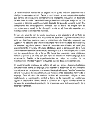 La representación mental de los objetos es el punto final del desarrollo de la
inteligencia sensorio – motriz. Existe u conocimiento y una comprensión objetiva
que permite el subsiguiente comportamiento inteligente, incluyendo el desarrollo
de relaciones sociales. Todas las investigaciones discutidos por Piaget en las que
reconoce el dominio social tiene lugar después del periodo sensorio motor. Por
consiguiente las investigaciones influidas por la teoría de Piaget que se
concentran en el papel de la interacción social en el desarrollo cognitivo son
investigaciones con niños más mayores.

Si bien de acuerdo con la teoría piagetiana y pos piagetiana el conflicto se
consideraría el mecanismo más importante del desarrollo cognitivo la colaboración
sería un descriptor correcto para el mecanismo de desarrollo propuesto por
Vygotsky. No obstante ello simplifico la amplia visión del desarrollo de cognición y
de lenguaje. Vygotsky examino tanto el desarrollo normal como el patológico.
Ocasionalmente, Vygotsky introducía obstáculos para la consecución de la meta
con el objeto de estudiar los recursos y estrategias que el niño adopta para cumplir
con los requerimientos de la tarea. De forma tan ingeniosa, esos obstáculos
incluían a pasear a un niño con otro que no hablaba el mismo lenguaje. Esta
aproximación flexible a la experimentación se refleja en muchos de los
investigadores influidos Vygotsky incluyendo autores destacados como Luria.

El funcionamiento mediano se refiere al uso de signos descontextualizados
convencionales como el lenguaje, para facilitar la resolución de un problema.
Normalmente se caracterizan por un cambio desde el uso de “ayudas” concretas,
para la resolución de un problema hasta métodos más abstractos incluyendo el
lenguaje. Esas técnicas de medidas facilitan el pensamiento dirigido a meta
posibilitando la planificación, control y logro de la resolución de problemas.
Vygotsky, describía el cambio desde la confianza en la ayuda concreta hasta las
formas más abstractas de resolución de problemas como la transformación de la
descripción práctica.
 