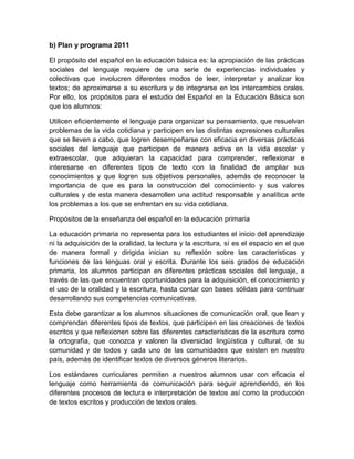 b) Plan y programa 2011

El propósito del español en la educación básica es: la apropiación de las prácticas
sociales del lenguaje requiere de una serie de experiencias individuales y
colectivas que involucren diferentes modos de leer, interpretar y analizar los
textos; de aproximarse a su escritura y de integrarse en los intercambios orales.
Por ello, los propósitos para el estudio del Español en la Educación Básica son
que los alumnos:

Utilicen eficientemente el lenguaje para organizar su pensamiento, que resuelvan
problemas de la vida cotidiana y participen en las distintas expresiones culturales
que se lleven a cabo, que logren desempeñarse con eficacia en diversas prácticas
sociales del lenguaje que participen de manera activa en la vida escolar y
extraescolar, que adquieran la capacidad para comprender, reflexionar e
interesarse en diferentes tipos de texto con la finalidad de ampliar sus
conocimientos y que logren sus objetivos personales, además de reconocer la
importancia de que es para la construcción del conocimiento y sus valores
culturales y de esta manera desarrollen una actitud responsable y analítica ante
los problemas a los que se enfrentan en su vida cotidiana.

Propósitos de la enseñanza del español en la educación primaria

La educación primaria no representa para los estudiantes el inicio del aprendizaje
ni la adquisición de la oralidad, la lectura y la escritura, sí es el espacio en el que
de manera formal y dirigida inician su reflexión sobre las características y
funciones de las lenguas oral y escrita. Durante los seis grados de educación
primaria, los alumnos participan en diferentes prácticas sociales del lenguaje, a
través de las que encuentran oportunidades para la adquisición, el conocimiento y
el uso de la oralidad y la escritura, hasta contar con bases sólidas para continuar
desarrollando sus competencias comunicativas.

Esta debe garantizar a los alumnos situaciones de comunicación oral, que lean y
comprendan diferentes tipos de textos, que participen en las creaciones de textos
escritos y que reflexionen sobre las diferentes características de la escritura como
la ortografía, que conozca y valoren la diversidad lingüística y cultural, de su
comunidad y de todos y cada uno de las comunidades que existen en nuestro
país, además de identificar textos de diversos géneros literarios.

Los estándares curriculares permiten a nuestros alumnos usar con eficacia el
lenguaje como herramienta de comunicación para seguir aprendiendo, en los
diferentes procesos de lectura e interpretación de textos así como la producción
de textos escritos y producción de textos orales.
 