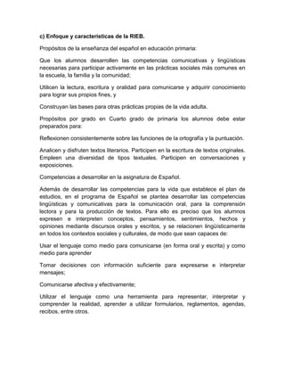c) Enfoque y características de la RIEB.

Propósitos de la enseñanza del español en educación primaria:

Que los alumnos desarrollen las competencias comunicativas y lingüísticas
necesarias para participar activamente en las prácticas sociales más comunes en
la escuela, la familia y la comunidad;

Utilicen la lectura, escritura y oralidad para comunicarse y adquirir conocimiento
para lograr sus propios fines, y

Construyan las bases para otras prácticas propias de la vida adulta.

Propósitos por grado en Cuarto grado de primaria los alumnos debe estar
preparados para:

Reflexionen consistentemente sobre las funciones de la ortografía y la puntuación.

Analicen y disfruten textos literarios. Participen en la escritura de textos originales.
Empleen una diversidad de tipos textuales. Participen en conversaciones y
exposiciones.

Competencias a desarrollar en la asignatura de Español.

Además de desarrollar las competencias para la vida que establece el plan de
estudios, en el programa de Español se plantea desarrollar las competencias
lingüísticas y comunicativas para la comunicación oral, para la comprensión
lectora y para la producción de textos. Para ello es preciso que los alumnos
expresen e interpreten conceptos, pensamientos, sentimientos, hechos y
opiniones mediante discursos orales y escritos, y se relacionen lingüísticamente
en todos los contextos sociales y culturales, de modo que sean capaces de:

Usar el lenguaje como medio para comunicarse (en forma oral y escrita) y como
medio para aprender

Tomar decisiones con información suficiente para expresarse e interpretar
mensajes;

Comunicarse afectiva y efectivamente;

Utilizar el lenguaje como una herramienta para representar, interpretar y
comprender la realidad, aprender a utilizar formularios, reglamentos, agendas,
recibos, entre otros.
 