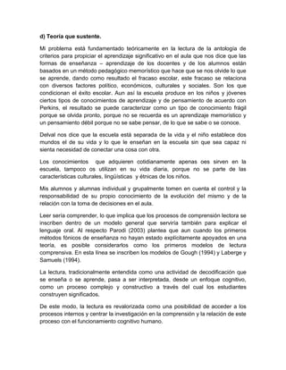 d) Teoría que sustente.

Mi problema está fundamentado teóricamente en la lectura de la antología de
criterios para propiciar el aprendizaje significativo en el aula que nos dice que las
formas de enseñanza – aprendizaje de los docentes y de los alumnos están
basados en un método pedagógico memorístico que hace que se nos olvide lo que
se aprende, dando como resultado el fracaso escolar, este fracaso se relaciona
con diversos factores político, económicos, culturales y sociales. Son los que
condicionan el éxito escolar. Aun así la escuela produce en los niños y jóvenes
ciertos tipos de conocimientos de aprendizaje y de pensamiento de acuerdo con
Perkins, el resultado se puede caracterizar como un tipo de conocimiento frágil
porque se olvida pronto, porque no se recuerda es un aprendizaje memorístico y
un pensamiento débil porque no se sabe pensar, de lo que se sabe o se conoce.

Delval nos dice que la escuela está separada de la vida y el niño establece dos
mundos el de su vida y lo que le enseñan en la escuela sin que sea capaz ni
sienta necesidad de conectar una cosa con otra.

Los conocimientos que adquieren cotidianamente apenas oes sirven en la
escuela, tampoco os utilizan en su vida diaria, porque no se parte de las
características culturales, lingüísticas y étnicas de los niños.

Mis alumnos y alumnas individual y grupalmente tomen en cuenta el control y la
responsabilidad de su propio conocimiento de la evolución del mismo y de la
relación con la toma de decisiones en el aula.

Leer sería comprender, lo que implica que los procesos de comprensión lectora se
inscriben dentro de un modelo general que serviría también para explicar el
lenguaje oral. Al respecto Parodi (2003) plantea que aun cuando los primeros
métodos fónicos de enseñanza no hayan estado explícitamente apoyados en una
teoría, es posible considerarlos como los primeros modelos de lectura
comprensiva. En esta línea se inscriben los modelos de Gough (1994) y Laberge y
Samuels (1994).

La lectura, tradicionalmente entendida como una actividad de decodificación que
se enseña o se aprende, pasa a ser interpretada, desde un enfoque cognitivo,
como un proceso complejo y constructivo a través del cual los estudiantes
construyen significados.

De este modo, la lectura es revalorizada como una posibilidad de acceder a los
procesos internos y centrar la investigación en la comprensión y la relación de este
proceso con el funcionamiento cognitivo humano.
 