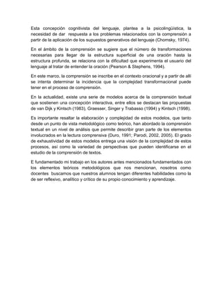 Esta concepción cognitivista del lenguaje, plantea a la psicolingüística, la
necesidad de dar respuesta a los problemas relacionados con la comprensión a
partir de la aplicación de los supuestos generativos del lenguaje (Chomsky, 1974).

En el ámbito de la comprensión se sugiere que el número de transformaciones
necesarias para llegar de la estructura superficial de una oración hasta la
estructura profunda, se relaciona con la dificultad que experimenta el usuario del
lenguaje al tratar de entender la oración (Pearson & Stephens, 1994).

En este marco, la comprensión se inscribe en el contexto oracional y a partir de allí
se intenta determinar la incidencia que la complejidad transformacional puede
tener en el proceso de comprensión.

En la actualidad, existe una serie de modelos acerca de la comprensión textual
que sostienen una concepción interactiva, entre ellos se destacan las propuestas
de van Dijk y Kintsch (1983), Graesser, Singer y Trabasso (1994) y Kintsch (1998).

Es importante resaltar la elaboración y complejidad de estos modelos, que tanto
desde un punto de vista metodológico como teórico, han abordado la comprensión
textual en un nivel de análisis que permite describir gran parte de los elementos
involucrados en la lectura comprensiva (Duro, 1991; Parodi, 2002, 2005). El grado
de exhaustividad de estos modelos entrega una visión de la complejidad de estos
procesos, así como la variedad de perspectivas que pueden identificarse en el
estudio de la comprensión de textos.

E fundamentado mi trabajo en los autores antes mencionados fundamentados con
los elementos teóricos metodológicos que nos mencionan, nosotros como
docentes buscamos que nuestros alumnos tengan diferentes habilidades como la
de ser reflexivo, analítico y crítico de su propio conocimiento y aprendizaje.
 