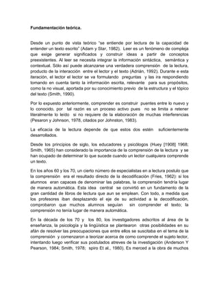 Fundamentación teórica.


Desde un punto de vista teórico “se entiende por lectura de la capacidad de
entender un texto escrito” (Adam y Star, 1982). Leer es un fenómeno de compleja
que exige generar significados y construir ideas a partir de conceptos
preexistentes. Al leer se necesita integrar la información sintáctica, semántica y
contextual. Sólo así puede alcanzarse una verdadera comprensión de la lectura,
producto de la interacción entre el lector y el texto (Adrián, 1992). Durante e esta
iteración, el lector el lector se va formulando preguntas y las ira respondiendo
tomando en cuenta tanto la información escrita, relevante para sus propósitos,
como la no visual, aportada por su conocimiento previo de la estructura y el tópico
del texto (Smith, 1990).

Por lo expuesto anteriormente, comprender es construir puentes entre lo nuevo y
lo conocido, por tal razón es un proceso activo pues no se limita a retener
literalmente lo leído si no requiere de la elaboración de muchas interferencias
(Pesaron y Johnson, 1978, citados por Johnston, 1983).

La eficacia de la lectura depende de que estos dos estén           suficientemente
desarrollados.

Desde los principios de siglo, los educadores y psicólogos (Huey [1908] 1968;
Smith, 1965) han considerado la importancia de la comprensión de la lectura y se
han ocupado de determinar lo que sucede cuando un lector cualquiera comprende
un texto.

En los años 60 y los 70, un cierto número de especialistas en a lectura postulo que
la comprensión era el resultado directo de la decodificación (Fries, 1962): si los
alumnos eran capaces de denominar las palabras, la comprensión tendría lugar
de manera automática. Esta idea central se convirtió en un fundamento de la
gran cantidad de libros de lectura que aun se emplean. Con todo, a medida que
los profesores iban desplazando el eje de su actividad a la decodificación,
comprobaron que muchos alumnos seguían             sin comprender el texto; la
comprensión no tenía lugar de manera automática.

En la década de los 70 y los 80, los investigadores adscritos al área de la
enseñanza, la psicología y la lingüística se plantearon otras posibilidades en su
afán de resolver las preocupaciones que entre ellos se suscitaba en el tema de la
comprensión y comenzaron a teorizar acerca de como comprende el sujeto lector,
intentando luego verificar sus postulados atreves de la investigación (Anderson Y
Pearson, 1984; Smith, 1978; spiro Et al., 1980). Es merced a la obra de muchos
 