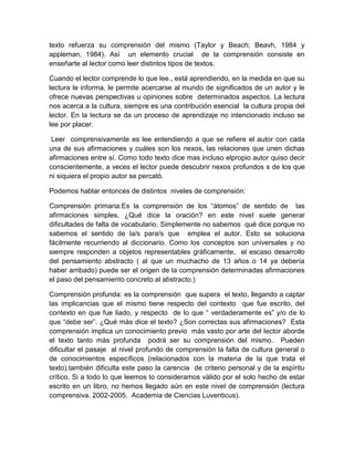 texto refuerza su comprensión del mismo (Taylor y Beach; Beavh, 1984 y
appleman, 1984). Así un elemento crucial de la comprensión consiste en
enseñarte al lector como leer distintos tipos de textos.

Cuando el lector comprende lo que lee., está aprendiendo, en la medida en que su
lectura le informa, le permite acercarse al mundo de significados de un autor y le
ofrece nuevas perspectivas u opiniones sobre determinados aspectos. La lectura
nos acerca a la cultura, siempre es una contribución esencial la cultura propia del
lector. En la lectura se da un proceso de aprendizaje no intencionado incluso se
lee por placer.

 Leer comprensivamente es lee entendiendo a que se refiere el autor con cada
una de sus afirmaciones y cuáles son los nexos, las relaciones que unen dichas
afirmaciones entre sí. Como todo texto dice mas incluso elpropio autor quiso decir
conscientemente, a veces el lector puede descubrir nexos profundos s de los que
ni siquiera el propio autor se percató.

Podemos hablar entonces de distintos niveles de comprensión:

Comprensión primaria:Es la comprensión de los “átomos” de sentido de las
afirmaciones simples. ¿Qué dice la oración? en este nivel suele generar
dificultades de falta de vocabulario. Simplemente no sabemos qué dice porque no
sabemos el sentido de la/s para/s que emplea el autor. Esto se soluciona
fácilmente recurriendo al diccionario. Como los conceptos son universales y no
siempre responden a objetos representables gráficamente, el escaso desarrollo
del pensamiento abstracto ( al que un muchacho de 13 años o 14 ya debería
haber arribado) puede ser el origen de la comprensión determinadas afirmaciones
el paso del pensamiento concreto al abstracto.)

Comprensión profunda: es la comprensión que supera el texto, llegando a captar
las implicancias que el mismo tiene respecto del contexto que fue escrito, del
contexto en que fue liado, y respecto de lo que “ verdaderamente es” y/o de lo
que “debe ser”. ¿Qué más dice el texto? ¿Son correctas sus afirmaciones? Esta
comprensión implica un conocimiento previo más vasto por arte del lector aborde
el texto tanto más profunda podrá ser su comprensión del mismo. Pueden
dificultar el pasaje al nivel profundo de comprensión la falta de cultura general o
de conocimientos específicos (relacionados con la materia de la que trata el
texto).también dificulta este paso la carencia de criterio personal y de la espíritu
crítico. Si a todo lo que leemos lo consideramos válido por el solo hecho de estar
escrito en un libro, no hemos llegado aún en este nivel de comprensión (lectura
comprensiva. 2002-2005. Academia de Ciencias Luventicus).
 