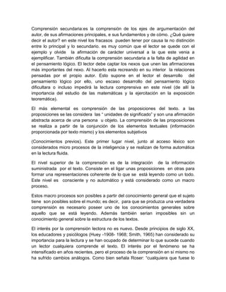 Comprensión secundaria:es la comprensión de los ejes de argumentación del
autor, de sus afirmaciones principales, e sus fundamentos y de cómo. ¿Qué quiere
decir el autor? en este nivel los fracasos pueden tener por causa la no distinción
entre lo principal y lo secundario. es muy común que el lector se quede con el
ejemplo y olvide la afirmación de carácter universal a la que este venia a
ejemplificar. También dificulta la comprensión secundaria a la falta de agilidad en
el pensamiento lógico. El lector debe captar los nexos que unen las afirmaciones
más importantes del nexo. Al hacerlo esta recreando en su interior la relaciones
pensadas por el propio autor. Esto supone en el lector el desarrollo del
pensamiento lógico por ello, uno escaso desarrollo del pensamiento lógico
dificultara o incluso impedirá la lectura comprensiva en este nivel (de allí la
importancia del estudio de las matemáticas y la ejercitación en la exposición
teoremática).

El más elemental es comprensión de las proposiciones del texto. a las
proposiciones se las considera las “ unidades de significado” y son una afirmación
abstracta acerca de una persona u objeto. La comprensión de las proposiciones
se realiza a partir de la conjunción de los elementos textuales (información
proporcionada por texto mismo) y los elementos subjetivos

(Conocimientos previos). Este primer lugar nivel, junto al acceso léxico son
considerados micro procesos de la inteligencia y se realizan de forma automática
en la lectura fluida.

El nivel superior de la comprensión es de la integración de la información
suministrada por el texto. Consiste en el ligar unas proposiciones en otras para
formar una representaciones coherente de lo que se está leyendo como un todo.
Este nivel es consciente y no automático y está considerado como un macro
proceso.

Estos macro procesos son posibles a partir del conocimiento general que el sujeto
tiene son posibles sobre el mundo; es decir, para que se produzca una verdadera
comprensión es necesario poseer uno de los conocimientos generales sobre
aquello que se está leyendo. Además también serian imposibles sin un
conocimiento general sobre la estructura de los textos.

El interés por la comprensión lectora no es nuevo. Desde principios de siglo XX,
los educadores y psicólogos (Huey -1908- 1968; Smith, 1965) han considerado su
importancia para la lectura y se han ocupado de determinar lo que sucede cuando
un lector cualquiera comprende el texto. El interés por el fenómeno se ha
intensificado en años recientes, pero el proceso de la comprensión en sí mismo no
ha sufrido cambios análogos. Como bien señala Roser: “cualquiera que fuese lo
 
