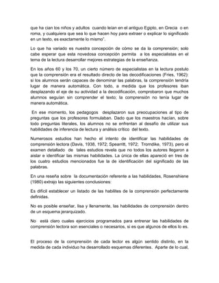 que ha cian los niños y adultos cuando leían en el antiguo Egipto, en Grecia o en
roma, y cualquiera que sea lo que hacen hoy para extraer o explicar lo significado
en un texto, es exactamente lo mismo”.

Lo que ha variado es nuestra concepción de cómo se da la comprensión; solo
cabe esperar que esta novedosa concepción permita a los especialistas en el
tema de la lectura desarrollar mejores estrategias de la enseñanza.

En los años 60 y los 70, un cierto número de especialistas en la lectura postulo
que la comprensión era el resultado directo de las decodificaciones (Fries, 1962):
si los alumnos serán capaces de denominar las palabras, la comprensión tendría
lugar de manera automática. Con todo, a medida que los profesores iban
desplazando el eje de su actividad a la decodificación, comprobaron que muchos
alumnos seguían sin comprender el texto; la comprensión no tenía lugar de
manera automática.

 En ese momento, los pedagogos desplazaron sus preocupaciones al tipo de
preguntas que los profesores formulaban. Dado que los maestros hacían, sobre
todo preguntas literales, los alumnos no se enfrentan al desafío de utilizar sus
habilidades de inferencia de lectura y análisis crítico del texto.

Numerosos estudios han hecho el intento de identificar las habilidades de
comprensión lectora (Davis, 1938, 1972; Spearritt, 1972; Trorndike, 1973), pero el
examen detallado de tales estudios revela que no todos los autores llegaron a
aislar e identificar las mismas habilidades. La única de ellas apareció en tres de
los cuatro estudios mencionados fue la de identificación del significado de las
palabras.

En una reseña sobre la documentación referente a las habilidades, Rosenshiene
(1980) extrajo las siguientes conclusiones:

Es difícil establecer un listado de las habilites de la comprensión perfectamente
definidas.

No es posible enseñar, lisa y llenamente, las habilidades de comprensión dentro
de un esquema jerarquizado.

No está claro cuales ejercicios programados para entrenar las habilidades de
comprensión lectora son esenciales o necesarios, si es que algunos de ellos lo es.


El proceso de la comprensión de cada lector es algún sentido distinto, en la
medida de cada individuo ha desarrollado esquemas diferentes. Aparte de lo cual,
 