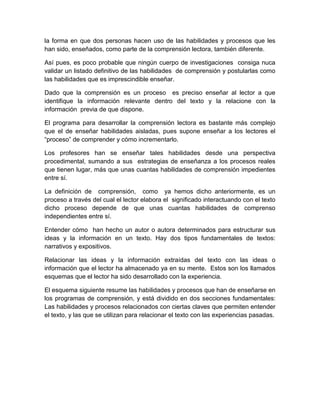 la forma en que dos personas hacen uso de las habilidades y procesos que les
han sido, enseñados, como parte de la comprensión lectora, también diferente.

Así pues, es poco probable que ningún cuerpo de investigaciones consiga nuca
validar un listado definitivo de las habilidades de comprensión y postularlas como
las habilidades que es imprescindible enseñar.

Dado que la comprensión es un proceso es preciso enseñar al lector a que
identifique la información relevante dentro del texto y la relacione con la
información previa de que dispone.

El programa para desarrollar la comprensión lectora es bastante más complejo
que el de enseñar habilidades aisladas, pues supone enseñar a los lectores el
“proceso” de comprender y cómo incrementarlo.

Los profesores han se enseñar tales habilidades desde una perspectiva
procedimental, sumando a sus estrategias de enseñanza a los procesos reales
que tienen lugar, más que unas cuantas habilidades de comprensión impedientes
entre sí.

La definición de comprensión, como ya hemos dicho anteriormente, es un
proceso a través del cual el lector elabora el significado interactuando con el texto
dicho proceso depende de que unas cuantas habilidades de comprenso
independientes entre sí.

Entender cómo han hecho un autor o autora determinados para estructurar sus
ideas y la información en un texto. Hay dos tipos fundamentales de textos:
narrativos y expositivos.

Relacionar las ideas y la información extraídas del texto con las ideas o
información que el lector ha almacenado ya en su mente. Estos son los llamados
esquemas que el lector ha sido desarrollado con la experiencia.

El esquema siguiente resume las habilidades y procesos que han de enseñarse en
los programas de comprensión, y está dividido en dos secciones fundamentales:
Las habilidades y procesos relacionados con ciertas claves que permiten entender
el texto, y las que se utilizan para relacionar el texto con las experiencias pasadas.
 
