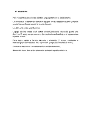 B. Evaluación.


Para realizar la evaluación se realizara un juego llamado la papá caliente.

Les indico que se tienen que sentar en equipos con su respectivo cuento y erigirán
uno de los cuentos para exponerlo ante el grupo.

Les daré una pelota y cantaremos:

La papá caliente estaba en un sartén, tenia mucho aceite y quien se quemo una,
dos, tres. El quipo que se queme es decir quien tenga la pelota es el que pasara a
exponer su libro.

Cada equipo pasara al frente a expresar lo aprendido. (El equipo cuestionara al
resto del grupo con respecto a su exposición y el grupo aclarara sus dudas).

Finalmente expondrán un cuento del libro en el café literario.

Revisar los libros de cuentos y leyendas elaborados por los alumnos.
 