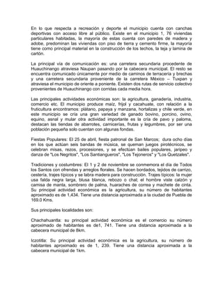 En lo que respecta a recreación y deporte el municipio cuenta con canchas
deportivas con acceso libre al público. Existe en el municipio 1, 76 viviendas
particulares habitadas, la mayoría de estas cuenta con paredes de madera y
adobe, predominan las viviendas con piso de tierra y cemento firme, la mayoría
tiene como principal material en la construcción de los techos, la teja y lamina de
cartón.

La principal vía de comunicación es: una carretera secundaria procedente de
Huauchinango atraviesa Naupan pasando por la cabecera municipal. El resto se
encuentra comunicado únicamente por medio de caminos de terracería y brechas
y una carretera secundaria proveniente de la carretera México – Tuxpan y
atraviesa el municipio de oriente a poniente. Existen dos rutas de servicio colectivo
provenientes de Huauchinango con corridas cada media hora.

Las principales actividades económicas son: la agricultura, ganadería, industria,
comercio etc. El municipio produce maíz, frijol y cacahuate, con relación a la
fruticultura encontramos: plátano, papaya y manzana, hortalizas y chile verde, en
este municipio se cría una gran variedad de ganado bovino, porcino, ovino,
equino, asnal y mular otra actividad importante es la cría de pavo y paloma,
destacan las tiendas de abarrotes, carnicerías, frutas y legumbres, por ser una
población pequeña solo cuentan con algunas fondas.

Fiestas Populares: El 25 de abril, fiesta patronal de San Marcos; dura ocho días
en los que actúan seis bandas de música, se queman juegos pirotécnicos, se
celebran misas, rezos, procesiones, y se efectúan bailes populares, jaripeo y
danza de "Los Negritos", "Los Santiangueros", "Los Tejoneros" y "Los Quetzales".

Tradiciones y costumbres: El 1 y 2 de noviembre se conmemora el día de Todos
los Santos con ofrendas y arreglos florales. Se hacen bordados, tejidos de carrizo,
cestería, trajes típicos y se labra madera para construcción. Trajes típicos: la mujer
usa falda negra larga, blusa blanca, rebozo o chal; el hombre viste calzón y
camisa de manta, sombrero de palma, huaraches de correa y machete de cinta.
Su principal actividad económica es la agricultura, su número de habitantes
aproximado es de 1,434. Tiene una distancia aproximada a la ciudad de Puebla de
169.0 Kms.

Sus principales localidades son:

Chachahuantla: su principal actividad económica es el comercio su número
aproximado de habitantes es de1, 741. Tiene una distancia aproximada a la
cabecera municipal de 8km.

Iczotitla: Su principal actividad económica es la agricultura, su número de
habitantes aproximado es de 1, 239. Tiene una distancia aproximada a la
cabecera municipal de 1km.
 