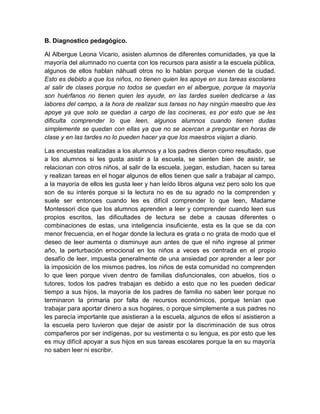 B. Diagnostico pedagógico.

Al Albergue Leona Vicario, asisten alumnos de diferentes comunidades, ya que la
mayoría del alumnado no cuenta con los recursos para asistir a la escuela pública,
algunos de ellos hablan náhuatl otros no lo hablan porque vienen de la ciudad.
Esto es debido a que los niños, no tienen quien les apoye en sus tareas escolares
al salir de clases porque no todos se quedan en el albergue, porque la mayoría
son huérfanos no tienen quien les ayude, en las tardes suelen dedicarse a las
labores del campo, a la hora de realizar sus tareas no hay ningún maestro que les
apoye ya que solo se quedan a cargo de las cocineras, es por esto que se les
dificulta comprender lo que leen, algunos alumnos cuando tienen dudas
simplemente se quedan con ellas ya que no se acercan a preguntar en horas de
clase y en las tardes no lo pueden hacer ya que los maestros viajan a diario.

Las encuestas realizadas a los alumnos y a los padres dieron como resultado, que
a los alumnos si les gusta asistir a la escuela, se sienten bien de asistir, se
relacionan con otros niños, al salir de la escuela, juegan, estudian, hacen su tarea
y realizan tareas en el hogar algunos de ellos tienen que salir a trabajar al campo,
a la mayoría de ellos les gusta leer y han leído libros alguna vez pero solo los que
son de su interés porque si la lectura no es de su agrado no la comprenden y
suele ser entonces cuando les es difícil comprender lo que leen, Madame
Montessori dice que los alumnos aprenden a leer y comprender cuando leen sus
propios escritos, las dificultades de lectura se debe a causas diferentes o
combinaciones de estas, una inteligencia insuficiente, esta es la que se da con
menor frecuencia, en el hogar donde la lectura es grata o no grata de modo que el
deseo de leer aumenta o disminuye aun antes de que el niño ingrese al primer
año, la perturbación emocional en los niños a veces es centrada en el propio
desafío de leer, impuesta generalmente de una ansiedad por aprender a leer por
la imposición de los mismos padres, los niños de esta comunidad no comprenden
lo que leen porque viven dentro de familias disfuncionales, con abuelos, tíos o
tutores, todos los padres trabajan es debido a esto que no les pueden dedicar
tiempo a sus hijos, la mayoría de los padres de familia no saben leer porque no
terminaron la primaria por falta de recursos económicos, porque tenían que
trabajar para aportar dinero a sus hogares, o porque simplemente a sus padres no
les parecía importante que asistieran a la escuela, algunos de ellos sí asistieron a
la escuela pero tuvieron que dejar de asistir por la discriminación de sus otros
compañeros por ser indígenas, por su vestimenta o su lengua, es por esto que les
es muy difícil apoyar a sus hijos en sus tareas escolares porque la en su mayoría
no saben leer ni escribir.
 