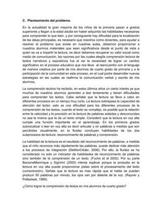 C. Planteamiento del problema.

En la actualidad la gran mayoría de los niños de la primaria pasan a grados
superiores y llegan a la edad adulta sin haber adquirido las habilidades necesarias
para comprender lo que leen, y por consiguiente hay dificultad para la localización
de las ideas principales, es necesario que nosotros como docentes, para ayudar a
resolver el problema que existe en nuestras aulas, debemos proporcionar a
nuestros alumnos materiales que sean significativos desde el punto de vista a
quien se va a impartir la lectura, es decir debemos recuperar su valor social como
medio de comunicación, las razones por las cuales elegíla comprensión lectora de
textos narrativos y expositivos fue al ver la necesidad de lograr un cambio
significativo en el proceso educativo que nos lleve al reencuentro con el lenguaje
de manera creativa por parte de mis alumnos de cuarto grado de primaria y a la
participación de la comunidad en este proceso, en el cual podre desarrollar nuevas
estrategias en las cuales se reafirma la comunicación verbal y escrita de mis
alumnos.

La comprensión lectora ha recibido, en estos últimos años un cierto interés ya que
muchos de nuestros alumnos aprenden a leer lentamente y tienen dificultades
para comprender los textos. Cabe señalar que la lectura se lleva a cabo en
diferentes procesos en un tiempo muy corto. La lectura sobrepasa la capacidad de
atención del lector, esto es una dificultad para los diferentes procesos de la
comprensión de los textos, cuando el texto es complejo, es posible que la relación
entre la velocidad y la precisión en la lectura de palabras aisladas y desconocidas
no sea la misma que la de un texto simple. Consideró que la lectura en voz alta
cumple una función importante en el aprendizaje. En los primeros grados
subvocalizar o leer en voz alta es decir articular y oir palabras a medida que son
percibidas visualmente, en la fluidez concluyen habilidades de los dos
subprocesos de lectura: reconocimiento de palabras y comprensión.

La habilidad de la lectura es el resultado del reconocimiento de palabras, a medida
que el niño reconoce más rápidamente las palabras, puede dedicar más atención
a los procesos de integración (DetifiorCitoler, 2006). Por ello, la fluidez se ha
considerado no solo un indicador de habilidades de reconocimiento de palabras
sino también de la comprensión de un texto. (Fuchs et al 2002). Por su parte
BarzoneManrrique y Signirini (2000) intenta explicar porque la prosodia en la
lectura en voz alta puede proporcionar pistas sobre el procesamiento del texto
(comprensión). Señala que la lectura es mas rápida que el habla se pueden
producir 50 palabras por minuto, los ojos van por delante de la voz. (Rayner y
Pollastsek, 1989).

¿Cómo lograr la comprensión de textos en mis alumnos de cuarto grado?
 
