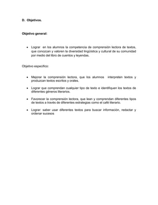 D. Objetivos.



Objetivo general:



      Lograr en los alumnos la competencia de comprensión lectora de textos,
      que conozcan y valoren la diversidad lingüística y cultural de su comunidad
      por medio del libro de cuentos y leyendas.


Objetivo especifico:


      Mejorar la comprensión lectora, que los alumnos       interpreten textos y
      produzcan textos escritos y orales.

      Lograr que comprendan cualquier tipo de texto e identifiquen los textos de
      diferentes géneros literarios.

      Favorecer la comprensión lectora, que lean y comprendan diferentes tipos
      de textos a través de diferentes estrategias como el café literario.

      Lograr: saber usar diferentes textos para buscar información, redactar y
      ordenar sucesos
 