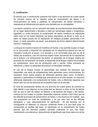 E. Justificación.

El estudio que a continuación presento fue hecho a los alumnos de cuarto grado
de primaria acerca de la relación entre la comprensión de textos y el
reconocimiento de letras y palabras, la comprensión de textos narrativos y
expositivos se diferencian por género sino también por su complejidad

Los textos narrativos son la narración del relato de acontecimientos desarrollados
en un lugar determinado y llevados a cabo por personajes reales o imaginarios,
siguiendo un orden temporal, la comprensión de textos narrativos es importante
sobre todo en los textos literarios, los textos expositivos se llevan a cabo en el
salón de clases puede ser en exposición de trabajos grupales, personales o en
binas, un texto expositivo es aquel que presenta de forma objetiva determinando
hechos o realidades.

La lengua es nuestra manera de modificar al mundo y nos permite ocupar un lugar
en la comunidad y transmitir los resultados de mi experiencia laboral por eso es
necesario involucrar al grupo, a la escuela y a la comunidad para que se dé él
habito por la lectura y así mis alumnos logren hacer conciencia de la importancia
de la lectura y la comprensión de textos, el desarrollo de la lengua implica los
procesos de comprensión de textos, el desarrollo de la lengua implica los procesos
de comprensión como los de producción oral y escrita. Estos procesos se
relacionan y tienen la capacidad de producir e interpretar símbolos.

El uso de la lengua incluye el aprendizaje que realizan las personas que
desarrollan una serie de competencias tanto generales como comunicativas. Es
necesario incluir textos propios de diferentes géneros tales como: el literario,
expresivo y periodístico a medida que avanzamos en el ciclo escolar, no hacemos
referencia solamente a la comprensión de textos, sino a diferentes aspectos que
tienen que ver con los alumnos de conocerlos fuera de la escuela.

El nivel de comprensión lectora de mis alumnos de cuarto grado de primaria es
bajo debido a que algunos no les gusta leer se aburren a otros no les da tiempo
leer ya que al salir de clases se dedican a las labores del hogar y del campo,
motivos por los cuales no pueden desarrollar madurez mental y esto hace que se
les dificulte el proceso de comprensión de textos, a mis alumnos con medida que
van avanzando su nivel de escolaridad, y es por esto que se les dificulta
apropiarse y usar adecuadamente el significado            de las lecturas por lo
consiguiente no elaboran un discurso coherente frente a lo que leen pues no
comprenden el sentido del texto, el significado en la comprensión de textos
permite que los alumnos puedan controlar oralmente lo que han leído,
manteniendo una estructura, descubriendo el significado que tiene cada uno de los
 