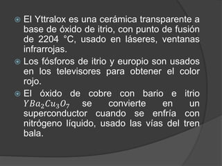  El Yttralox es una cerámica transparente a
base de óxido de itrio, con punto de fusión
de 2204 °C, usado en láseres, ventanas
infrarrojas.
 Los fósforos de itrio y europio son usados
en los televisores para obtener el color
rojo.
 El óxido de cobre con bario e itrio
𝑌𝐵𝑎2 𝐶𝑢3 𝑂7 se convierte en un
superconductor cuando se enfría con
nitrógeno líquido, usado las vías del tren
bala.
 