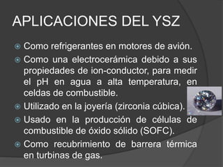 APLICACIONES DEL YSZ
 Como refrigerantes en motores de avión.
 Como una electrocerámica debido a sus
propiedades de ion-conductor, para medir
el pH en agua a alta temperatura, en
celdas de combustible.
 Utilizado en la joyería (zirconia cúbica).
 Usado en la producción de células de
combustible de óxido sólido (SOFC).
 Como recubrimiento de barrera térmica
en turbinas de gas.
 