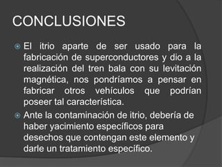 CONCLUSIONES
 El itrio aparte de ser usado para la
fabricación de superconductores y dio a la
realización del tren bala con su levitación
magnética, nos pondríamos a pensar en
fabricar otros vehículos que podrían
poseer tal característica.
 Ante la contaminación de itrio, debería de
haber yacimiento específicos para
desechos que contengan este elemento y
darle un tratamiento específico.
 