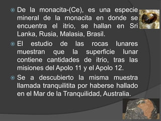  De la monacita-(Ce), es una especie
mineral de la monacita en donde se
encuentra el itrio, se hallan en Sri
Lanka, Rusia, Malasia, Brasil.
 El estudio de las rocas lunares
muestran que la superficie lunar
contiene cantidades de itrio, tras las
misiones del Apolo 11 y el Apolo 12.
 Se a descubierto la misma muestra
llamada tranquilitita por haberse hallado
en el Mar de la Tranquilidad, Australia.
 