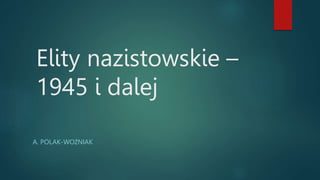Elity nazistowskie –
1945 i dalej
A. POLAK-WOŹNIAK
 