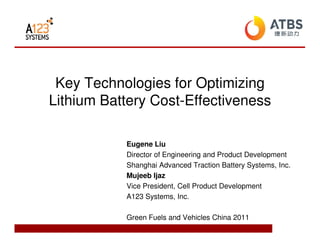 Key Technologies for Optimizing
Lithium Battery Cost-Effectiveness

           Eugene Liu
           Director of Engineering and Product Development
           Shanghai Advanced Traction Battery Systems, Inc.
           Mujeeb Ijaz
           Vice President, Cell Product Development
           A123 Systems, Inc.

           Green Fuels and Vehicles China 2011
 