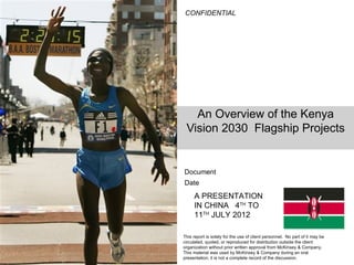 CONFIDENTIAL




   An Overview of the Kenya
 Vision 2030 Flagship Projects


Document
Date
     A PRESENTATION
     IN CHINA 4TH TO
     11TH JULY 2012

This report is solely for the use of client personnel. No part of it may be
circulated, quoted, or reproduced for distribution outside the client
organization without prior written approval from McKinsey & Company.
This material was used by McKinsey & Company during an oral
presentation; it is not a complete record of the discussion.
 