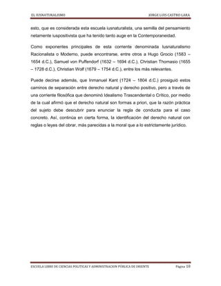 EL IUSNATURALISMO JORGE LUIS CASTRO LARA
ESCUELA LIBRE DE CIENCIAS POLITICAS Y ADMINISTRACION PÚBLICA DE ORIENTE Página 10
esto, que es considerada esta escuela iusnaturalista, una semilla del pensamiento
netamente iuspositivista que ha tenido tanto auge en la Contemporaneidad.
Como exponentes principales de esta corriente denominada Iusnaturalismo
Racionalista o Moderno, puede encontrarse, entre otros a Hugo Grocio (1583 –
1654 d.C.), Samuel von Puffendorf (1632 – 1694 d.C.), Christian Thomasio (1655
– 1728 d.C.), Christian Wolf (1679 – 1754 d.C.), entre los más relevantes.
Puede decirse además, que Inmanuel Kant (1724 – 1804 d.C.) prosiguió estos
caminos de separación entre derecho natural y derecho positivo, pero a través de
una corriente filosófica que denominó Idealismo Trascendental o Crítico, por medio
de la cual afirmó que el derecho natural son formas a priori, que la razón práctica
del sujeto debe descubrir para enunciar la regla de conducta para el caso
concreto. Así, continúa en cierta forma, la identificación del derecho natural con
reglas o leyes del obrar, más parecidas a la moral que a lo estrictamente jurídico.
 