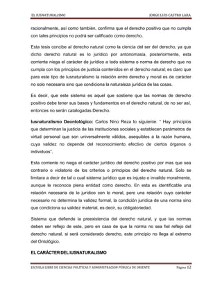 EL IUSNATURALISMO JORGE LUIS CASTRO LARA
ESCUELA LIBRE DE CIENCIAS POLITICAS Y ADMINISTRACION PÚBLICA DE ORIENTE Página 12
racionalmente, así como también, confirma que el derecho positivo que no cumpla
con tales principios no podrá ser calificado como derecho.
Esta tesis concibe al derecho natural como la ciencia del ser del derecho, ya que
dicho derecho natural es lo jurídico por antonomasia, posteriormente, esta
corriente niega el carácter de jurídico a todo sistema o norma de derecho que no
cumpla con los principios de justicia contenidos en el derecho natural; es claro que
para este tipo de Iusnaturalismo la relación entre derecho y moral es de carácter
no solo necesaria sino que condiciona la naturaleza jurídica de las cosas.
Es decir, que este sistema es aquel que sostiene que las normas de derecho
positivo debe tener sus bases y fundamentos en el derecho natural, de no ser así,
entonces no serán catalogadas Derecho.
Iusnaturalismo Deontológico: Carlos Nino Reza lo siguiente: “ Hay principios
que determinan la justicia de las instituciones sociales y establecen parámetros de
virtud personal que son universalmente válidos, asequibles a la razón humana,
cuya validez no depende del reconocimiento efectivo de ciertos órganos o
individuos”.
Esta corriente no niega el carácter jurídico del derecho positivo por mas que sea
contrario o violatorio de los criterios o principios del derecho natural. Solo se
limitara a decir de tal o cual sistema jurídico que es injusto o invalido moralmente,
aunque le reconoce plena entidad como derecho. En esta es identificable una
relación necesaria de lo jurídico con lo moral, pero una relación cuyo carácter
necesario no determina la validez formal, la condición jurídica de una norma sino
que condiciona su validez material, es decir, su obligatoriedad.
Sistema que defiende la preexistencia del derecho natural, y que las normas
deben ser reflejo de este, pero en caso de que la norma no sea fiel reflejo del
derecho natural, si será considerado derecho, este principio no llega al extremo
del Ontológico.
ELCARÁCTERDELIUSNATURALISMO
 