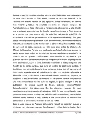 EL IUSNATURALISMO JORGE LUIS CASTRO LARA
ESCUELA LIBRE DE CIENCIAS POLITICAS Y ADMINISTRACION PÚBLICA DE ORIENTE Página 13
Aunque la idea del derecho natural se remonte a la Edad Clásica y no haya dejado
de tener valor durante la Edad Media, cuando se habla de "doctrina" o de
"escuela" del derecho natural, sin otro agregado, o más brevemente, del término
más reciente y todavía no aceptado en todas las lenguas europeas de
"iusnaturalismo", se hace referencia al Renacimiento, al desarrollo y a la difusión
que la antigua y recurrente idea del derecho natural tuvo durante la Edad Moderna
en el período que corre entre el inicio del siglo XVII y el final del siglo XVIII. De
acuerdo con una tradición ya consolidada en la segunda mitad del siglo XVII, pero
desde hace algún tiempo puesta con razón en controversia, la escuela del derecho
natural tuvo una fecha exacta de inicio con la obra de Hugo Grocio (1588-1625),
De iure belli ac pacis, publicada en 1625, doce años antes del Discurso del
Método de Descartes. Pero no tuvo igualmente una fecha final precisa, aunque no
existe alguna duda sobre los acontecimientos que señalaron su conclusión: la
creación de las grandes codificaciones especialmente la napoleónica, que
pusieron las bases para el florecimiento de una posición de mayor respeto para las
leyes establecidas, y, por lo tanto, del modo de concebir el trabajo del jurista y la
función de la ciencia jurídica, que toma el nombre de positivismo jurídico. Y
también es muy conocida la corriente de pensamiento que decretó su muerte: el
historicismo, especialmente el historicismo jurídico, con particular referencia a
Alemania, donde por lo demás la escuela del derecho natural tuvo su patria de
adopción, la escuela histórica del derecho. Si se quisiera señalar con precisión
una fecha emblemática de este punto de llegada, se podría escoger el año de
publicación del ensayo juvenil de Hegel, Ueberdie wissenschftlichen
Behandlungsarten des Naturrechts [De las diferentes maneras de tratar
científicamente el derecho natural,] editado en 1802. En esta obra el filósofo, cuyo
pensamiento representa la disolución definitiva del iusnaturalismo, y no sólo del
moderno como veremos al final, somete a una crítica radical las filosofías del
derecho que lo precedieron, de Grocio a Kant y a Fichte.
Bajo la vieja etiqueta de "escuela del derecho natural" se esconden autores y
corrientes muy diferentes: grandes filósofos como Hobbes, Leibniz, Locke, Kant,
 