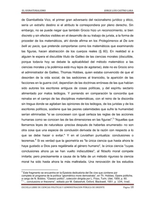 EL IUSNATURALISMO JORGE LUIS CASTRO LARA
ESCUELA LIBRE DE CIENCIAS POLITICAS Y ADMINISTRACION PÚBLICA DE ORIENTE Página 18
de Giambattista Vico, el primer gran adversario del racionalismo jurídico y ético,
sería un extraño destino si el atributo le correspondiera por pleno derecho. Sin
embargo, no se puede negar que también Grocio hizo un reconocimiento, si bien
discreto y sin efectos visibles en el desarrollo de su trabajo de jurista, a la forma de
proceder de los matemáticos, ahí donde afirma en los Prolegómenos al De iure
belli ac pacis, que pretende comportarse como los matemáticos que examinando
las figuras, hacen abstracción de los cuerpos reales (§ 60). En realidad si a
alguien le espera el discutible título de Galileo de las ciencias morales (discutible,
porque todavía hoy se debate la aplicabilidad del método matemático a las
ciencias morales y la polémica está muy lejos de agotarse), éste no es Grocio sino
el administrador de Galileo, Thomas Hobbes, quien estaba convencido de que el
desorden de la vida social, de las sediciones al tiranicidio, la aparición de las
facciones en la guerra civil, dependían de las doctrinas erróneas de las que habían
sido autores los escritores antiguos de cosas políticas, y del espíritu sectario
alimentado por malos teólogos. Y poniendo en comparación la concordia que
reinaba en el campo de las disciplinas matemáticas, con el reino de la discordia
sin tregua donde se agitaban las opiniones de los teólogos, de los juristas y de los
escritores políticos, sostiene que las peores calamidades que sufre la humanidad
serían eliminadas "si se conociesen con igual certeza las reglas de las acciones
humanas como se conocen las de las dimensiones en las figuras".3
"Aquellas que
llamamos leyes de naturaleza -precisa después de haberlas enumerado- no son
otra cosa que una especie de conclusión derivada de la razón con respecto a lo
que se debe hacer o evitar." Y en el Leviathan puntualiza: conclusiones o
teoremas.4
Si es verdad que la geometría es "la única ciencia que hasta ahora le
haya gustado a Dios para regalársela al género humano", la única ciencia "cuyas
conclusiones ahora ya se han vuelto indiscutibles", al filósofo moral compete
imitarla; pero precisamente a causa de la falta de un método riguroso la ciencia
moral ha sido hasta ahora la más maltratada. Una renovación de los estudios
3
Este fragmento se encuentra en la Epistola dedicatoria del De cive que contiene por
completo el programa de la política “geométrico more demostrata”, en Th. Hobbes, Opere politiche,
a cargo de N. Bobbio, “Classici politici”, colección dirigida por L. Firpo, Turin, Utet, 1959, p. 60.
4
“... conclusions or theorems”, editado por M. Oakeshott, Oxford, Blackwell, 1951, p. 104; trad.
 