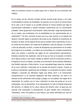 EL IUSNATURALISMO JORGE LUIS CASTRO LARA
ESCUELA LIBRE DE CIENCIAS POLITICAS Y ADMINISTRACION PÚBLICA DE ORIENTE Página 19
sobre la conducta humana no puede pasar sino a través de una renovación del
método.
En el campo de las ciencias morales dominó durante largo tiempo y de modo
incontrastable la opinión de Aristóteles, de acuerdo con la cual en el conocimiento
de lo justo y de lo injusto no es posible alcanzar la misma certeza que logra el
razonamiento matemático y resulta necesario conformarse con un conocimiento
probable: "Sería igualmente inconveniente -había afirmado- exigir demostraciones
de un orador, que contentarse con la probabilidad en los razonamientos de un
matemático".5
Es bien conocido el peso que tuvo esta opinión en el estudio del
derecho: Durante siglos la educación del jurista se dio mediante la enseñanza de
la tópica, es decir, de los lugares de los que se pueden tomar argumentos en pro o
en contra de una opinión, por medio de la dialéctica o arte de disputar y la retórica
o arte de persuadir, es decir, a través de disciplinas que permanecen en la esfera
de la lógica de lo probable, y no deben ser confundidas con la lógica propiamente
dicha que analiza y prescribe las reglas de los razonamientos demostrativos.
Estudios recientes han explorado, más de lo que se hizo en el pasado, la historia
de la lógica jurídica y han hecho resaltar la relación entre el humanismo jurídico y
la disputa en torno al método, vinculado a la renovación de los estudios dialécticos
(de Rodolfo Agrícola a Pietro Ramo): no por casualidad llega hasta los umbrales
de la nova methodus, instaurada por la escuela del derecho natural. Cuando el
jurista es considerado, igualmente que el teólogo, un comentador de textos, él está
obligado a aprender las diferentes reglas que deben servir a la comprensión
(comprehensio) y a la eventual integración del texto (extensio), así como a la
solución de las antinomias entre pasaje y pasaje, en una palabra, las reglas de la
interpretatio. En cambio, por la "nova methodus" la tarea del jurista ya no es la
interpretatio, sino la demostratio. Si la interpretación ha sido el método tradicional
del derecho, el método de la nueva ciencia del derecho será, al igual que las
ciencias más avanzadas, la demostración. El gran debate entre humanistas y
"bartolistas", entre mos gallicus y mos italicus, que había enfrentado por más de
5
Aristóteles, Etica nicomaquea, 1094 b.
 