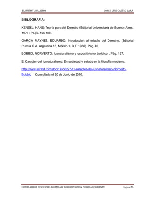 EL IUSNATURALISMO JORGE LUIS CASTRO LARA
ESCUELA LIBRE DE CIENCIAS POLITICAS Y ADMINISTRACION PÚBLICA DE ORIENTE Página 24
BIBLIOGRAFIA:
KENSEL, HANS: Teoría pura del Derecho (Editorial Universitaria de Buenos Aires,
1977). Págs. 105-106.
GARCIA MAYNES, EDUARDO: Introducción al estudio del Derecho. (Editorial
Purrua, S.A. Argentina 15, México 1. D.F. 1980). Pág. 40.
BOBBIO, NORVERTO: Iusnaturalismo y Iuspositivismo Jurídico. , Pág. 167.
El Carácter del Iusnaturalismo: En sociedad y estado en la filosofía moderna.
http://www.scribd.com/doc/17656275/El-caracter-del-iusnaturalismo-Norberto-
Bobbio Consultada el 20 de Junio de 2010.
 