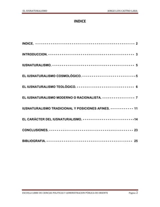 EL IUSNATURALISMO JORGE LUIS CASTRO LARA
ESCUELA LIBRE DE CIENCIAS POLITICAS Y ADMINISTRACION PÚBLICA DE ORIENTE Página 2
INDICE
INDICE. - - - - - - - - - - - - - - - - - - - - - - - - - - - - - - - - - - - - - - - - - - - - - - - - - - - - 2
INTRODUCCION. - - - - - - - - - - - - - - - - - - - - - - - - - - - - - - - - - - - - - - - - - - - - - 3
IUSNATURALISMO. - - - - - - - - - - - - - - - - - - - - - - - - - - - - - - - - - - - - - - - - - - - 5
EL IUSNATURALISMO COSMOLÓGICO. - - - - - - - - - - - - - - - - - - - - - - - - - - - - 5
EL IUSNATURALISMO TEOLÓGICO. - - - - - - - - - - - - - - - - - - - - - - - - - - - - - - 6
EL IUSNATURALISMO MODERNO O RACIONALISTA. - - - - - - - - - - - - - - - - - 7
IUSNATURALISMO TRADICIONAL Y POSICIONES AFINES. - - - - - - - - - - - - 11
EL CARÁCTER DEL IUSNATURALISMO. - - - - - - - - - - - - - - - - - - - - - - - - - - -14
CONCLUSIONES. - - - - - - - - - - - - - - - - - - - - - - - - - - - - - - - - - - - - - - - - - - - - 23
BIBLIOGRAFIA. - - - - - - - - - - - - - - - - - - - - - - - - - - - - - - - - - - - - - - - - - - - - - 25
 
