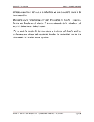 EL IUSNATURALISMO JORGE LUIS CASTRO LARA
ESCUELA LIBRE DE CIENCIAS POLITICAS Y ADMINISTRACION PÚBLICA DE ORIENTE Página 4
concepto específico y por ende a la naturaleza, ya sea de derecho natural o de
derecho positivo.
El derecho natural y el derecho positivo son dimensiones del derecho ―no partes.
Ambos son derecho en si mismos. El primero depende de la naturaleza y el
segundo de la voluntad de los hombres.
Por su parte la ciencia del derecho natural y la ciencia del derecho positivo,
conformarán una división del estudio del derecho, de conformidad con las dos
dimensiones del derecho: natural y positivo.
 