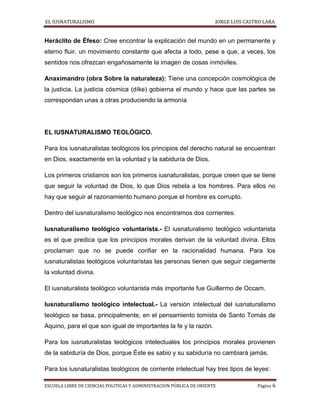 EL IUSNATURALISMO JORGE LUIS CASTRO LARA
ESCUELA LIBRE DE CIENCIAS POLITICAS Y ADMINISTRACION PÚBLICA DE ORIENTE Página 6
Heráclito de Éfeso: Cree encontrar la explicación del mundo en un permanente y
eterno fluir, un movimiento constante que afecta a todo, pese a que, a veces, los
sentidos nos ofrezcan engañosamente la imagen de cosas inmóviles.
Anaximandro (obra Sobre la naturaleza): Tiene una concepción cosmológica de
la justicia. La justicia cósmica (díke) gobierna el mundo y hace que las partes se
correspondan unas a otras produciendo la armonía
EL IUSNATURALISMO TEOLÓGICO.
Para los iusnaturalistas teológicos los principios del derecho natural se encuentran
en Dios, exactamente en la voluntad y la sabiduría de Dios.
Los primeros cristianos son los primeros iusnaturalistas, porque creen que se tiene
que seguir la voluntad de Dios, lo que Dios rebela a los hombres. Para ellos no
hay que seguir al razonamiento humano porque el hombre es corrupto.
Dentro del iusnaturalismo teológico nos encontramos dos corrientes:
Iusnaturalismo teológico voluntarista.- El iusnaturalismo teológico voluntarista
es el que predica que los principios morales derivan de la voluntad divina. Ellos
proclaman que no se puede confiar en la racionalidad humana. Para los
iusnaturalistas teológicos voluntaristas las personas tienen que seguir ciegamente
la voluntad divina.
El iusnaturalista teológico voluntarista más importante fue Guillermo de Occam.
Iusnaturalismo teológico intelectual.- La versión intelectual del iusnaturalismo
teológico se basa, principalmente, en el pensamiento tomista de Santo Tomás de
Aquino, para el que son igual de importantes la fe y la razón.
Para los iusnaturalistas teológicos intelectuales los principios morales provienen
de la sabiduría de Dios, porque Éste es sabio y su sabiduría no cambiará jamás.
Para los iusnaturalistas teológicos de corriente intelectual hay tres tipos de leyes:
 