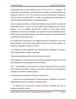 EL IUSNATURALISMO JORGE LUIS CASTRO LARA
ESCUELA LIBRE DE CIENCIAS POLITICAS Y ADMINISTRACION PÚBLICA DE ORIENTE Página 8
Cronológicamente la Edad Moderna tiene sus inicios con la aparición del
Renacimiento, ubicándose en acontecimientos concretos en el descubrimiento de
América en 1492 d.C. (s. XV d.C.) y teniendo su fin con la Revolución Francesa en
1789, es decir en el siglo XVIII d.C., donde se considera por la historiografía el
inicio de la Edad Contemporánea o Contemporaneidad.
Son los avances científicos y la reforma protestante, los que dan pie al cambio de
pensamiento, dado el hecho de que aquellos están basados en las ciencias
exactas, y que la autoridad doctrinal de la Iglesia no tenía estos mismos
basamentos, sino los de la revelación, que quedaron sin piso al engrandecerse el
hombre con los desarrollos producto de las ciencias exactas y las demostraciones
racionales que partían de la duda.
En el siglo XVII se comienzan a dar explicaciones de la naturaleza sin dar como
última expresión a Dios. Este hecho también pasa con las ciencias sociales: “ el
hombre es el principio y el fin de las cosas”.
Los pensadores más importantes del iusnaturalismo racionalista son Hobbs,
Locke, Spinoza, Marx y Voltaire, entre otros.
Todos los pensadores de este movimiento tienen en común:
Tesis negativa: a la hora de buscar los principios del derecho natural no hay nada
que transcienda ( vaya más allá) de la razón humana.
Tesis “ contractualismo”: los principios de derecho natural son fruto de un pacto
entre individuos racionales ( lo hacen con la razón), autónomas y autointeresados
( deciden por si mismos), libres e iguales.
El iusnaturalismo racionalista evoluciona en dos caminos:
• Promocionar el reconocimiento de ciertos derechos y libertades. Eso genera
determinados cambios en la política: el Estado Liberal.
• El derecho es una estructura racional. Estructura ordenada igual que la
estructura de derecho natural.
 