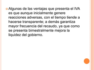 Algunas de las ventajas que presenta el IVA es que aunque inicialmente genere reacciones adversas, con el tiempo tiende a hacerse transparente; a demás garantiza mayor frecuencia del recaudo, ya que como se presenta bimestralmente mejora la liquidez del gobierno.
