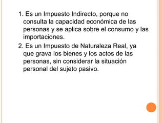 1. Es un Impuesto Indirecto, porque no consulta la capacidad económica de las personas y se aplica sobre el consumo y las importaciones.2. Es un Impuesto de Naturaleza Real, ya que grava los bienes y los actos de las personas, sin considerar la situación personal del sujeto pasivo.
