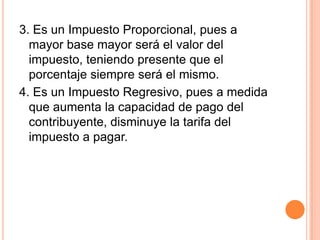 3. Es un Impuesto Proporcional, pues a mayor base mayor será el valor del impuesto, teniendo presente que el porcentaje siempre será el mismo.4. Es un Impuesto Regresivo, pues a medida que aumenta la capacidad de pago del contribuyente, disminuye la tarifa del impuesto a pagar.