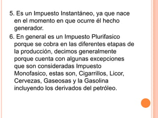 5. Es un Impuesto Instantáneo, ya que nace en el momento en que ocurre él hecho generador.6. En general es un Impuesto Plurifasico porque se cobra en las diferentes etapas de la producción, decimos generalmente porque cuenta con algunas excepciones que son consideradas Impuesto Monofasico, estas son, Cigarrillos, Licor, Cervezas, Gaseosas y la Gasolina incluyendo los derivados del petróleo.