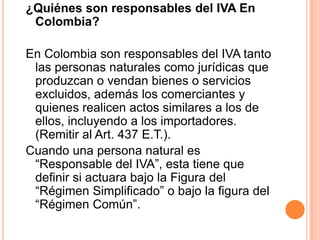 ¿Quiénes son responsables del IVA En Colombia? En Colombia son responsables del IVA tanto las personas naturales como jurídicas que produzcan o vendan bienes o servicios excluidos, además los comerciantes y quienes realicen actos similares a los de ellos, incluyendo a los importadores. (Remitir al Art. 437 E.T.).Cuando una persona natural es “Responsable del IVA”, esta tiene que definir si actuara bajo la Figura del “Régimen Simplificado” o bajo la figura del “Régimen Común”. 