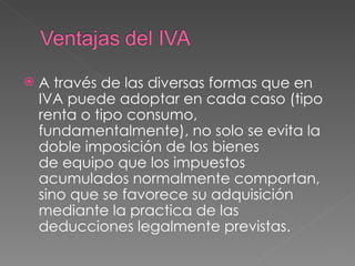 A través de las diversas formas que en IVA puede adoptar en cada caso (tipo renta o tipo consumo, fundamentalmente), no solo se evita la doble imposición de los bienes de equipo que los impuestos acumulados normalmente comportan, sino que se favorece su adquisición mediante la practica de las deducciones legalmente previstas. 