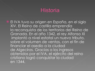 El IVA tuvo su origen en España, en el siglo XIV. El Reino de castilla emprendía la reconquista de los territorios del Reino de  Granada. En el año 1342, el rey Alfonso XI  implantó a nivel estatal un nuevo tributo, sobre el volumen de ventas, con el fin de financiar el asedio a la ciudad de Algeciras. Gracias a los ingresos obtenidos por el IVA, el ejército del reino cristiano logró conquistar la ciudad en 1344. 