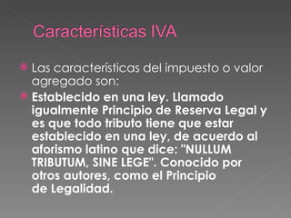 Las características del impuesto o valor agregado son: Establecido en una ley. Llamado igualmente Principio de Reserva Legal y es que todo tributo tiene que estar establecido en una ley, de acuerdo al aforismo latino que dice: "NULLUM TRIBUTUM, SINE LEGE". Conocido por otros autores, como el Principio de Legalidad. 