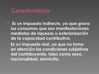   Es un impuesto indirecto, ya que grava los consumos que son manifestaciones mediatas de riquezas o exteriorización de la capacidad contributiva. Es un impuesto real, ya que no toma en atención las condiciones subjetivas del contribuyente, tales como sexo, nacionalidad, domicilio. 