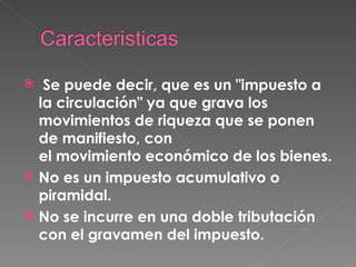   Se puede decir, que es un "impuesto a la circulación" ya que grava los movimientos de riqueza que se ponen de manifiesto, con el movimiento económico de los bienes. No es un impuesto acumulativo o piramidal. No se incurre en una doble tributación con el gravamen del impuesto. 