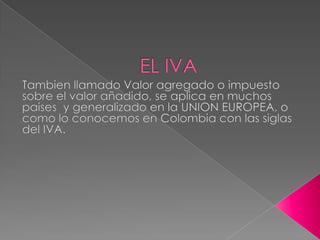 EL IVA Tambien llamado Valor agregado o impuesto sobre el valor añadido, se aplica en muchos paises  y generalizado en la UNION EUROPEA, o como lo conocemos en Colombia con las siglas del IVA. 