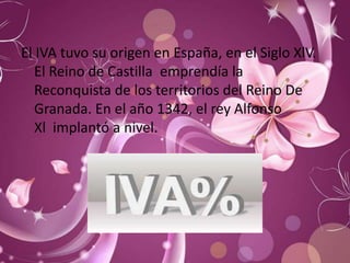 El IVA tuvo su origen en España, en el Siglo XlV.
   El Reino de Castilla emprendía la
   Reconquista de los territorios del Reino De
   Granada. En el año 1342, el rey Alfonso
   Xl implantó a nivel.
 